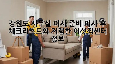 강원도 사무실 이사 준비: 이사 후 체크리스트와 저렴한 이삿짐센터 정보! 💼🚛
